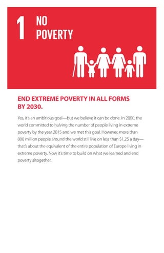 END EXTREME POVERTY IN ALL FORMS
BY 2030.
Yes, it’s an ambitious goal—but we believe it can be done. In 2000, the
world committed to halving the number of people living in extreme
poverty by the year 2015 and we met this goal. However, more than
800 million people around the world still live on less than $1.25 a day—
that’s about the equivalent of the entire population of Europe living in
extreme poverty. Now it’s time to build on what we learned and end
poverty altogether.
 
