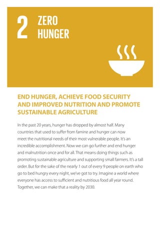 END HUNGER, ACHIEVE FOOD SECURITY
AND IMPROVED NUTRITION AND PROMOTE
SUSTAINABLE AGRICULTURE
In the past 20 years, hunger has dropped by almost half. Many
countries that used to suffer from famine and hunger can now
meet the nutritional needs of their most vulnerable people. It’s an
incredible accomplishment. Now we can go further and end hunger
and malnutrition once and for all. That means doing things such as
promoting sustainable agriculture and supporting small farmers. It’s a tall
order. But for the sake of the nearly 1 out of every 9 people on earth who
go to bed hungry every night, we’ve got to try. Imagine a world where
everyone has access to sufficient and nutritious food all year round.
Together, we can make that a reality by 2030.
 