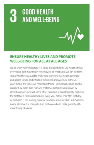 ENSURE HEALTHY LIVES AND PROMOTE
WELL-BEING FOR ALL AT ALL AGES
We all know how important it is to be in good health. Our health affects
everything from how much we enjoy life to what work we can perform.
That’s why there’s a Goal to make sure everyone has health coverage
and access to safe and effective medicines and vaccines. In the 25
years before the SDGs, we made big strides—preventable child deaths
dropped by more than half, and maternal mortality went down by
almost as much. And yet some other numbers remain tragically high, like
the fact that 6 million children die every year before their fifth birthday,
or that AIDS is the leading cause of death for adolescents in sub-Saharan
Africa. We have the means to turn that around and make good health
more than just a wish.
 