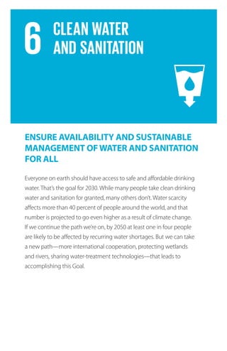 Everyone on earth should have access to safe and affordable drinking
water. That’s the goal for 2030. While many people take clean drinking
water and sanitation for granted, many others don’t. Water scarcity
affects more than 40 percent of people around the world, and that
number is projected to go even higher as a result of climate change.
If we continue the path we’re on, by 2050 at least one in four people
are likely to be affected by recurring water shortages. But we can take
a new path—more international cooperation, protecting wetlands
and rivers, sharing water-treatment technologies—that leads to
accomplishing this Goal.
ENSURE AVAILABILITY AND SUSTAINABLE
MANAGEMENT OFWATER AND SANITATION
FOR ALL
 