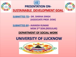 PRESENTATION ON-
SUSTAINABLE DEVELOPMENT GOAL
SUBMITTED TO:- DR. SHIKHA SINGH
(ASSOCIATE PROF. DSW)
SUBMITTED BY:- AVANISH KUMAR
MSW 2nd SEM.(REGULAR)
DEPARTMENT OF SOCIAL WORK
UNIVERSITY OF LUCKNOW
 