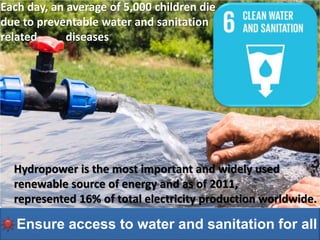 Ensure access to water and sanitation for all
Ensure access to water and sanitation for all
Hydropower is the most important and widely used
renewable source of energy and as of 2011,
represented 16% of total electricity production worldwide.
Each day, an average of 5,000 children die
due to preventable water and sanitation
related diseases
 
