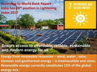 Ensure access to affordable, reliable, sustainable
and modern energy for all
Energy from renewable resources – wind, water , solar,
biomass and geothermal energy – is inexhaustible and clean.
Renewable energy currently constitutes 15% of the global
energy mix.
According to World Bank Report
India has 26th position in Lightening
Index 2017
 