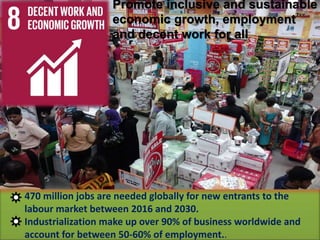 Promote inclusive and sustainable
economic growth, employment
and decent work for all
470 million jobs are needed globally for new entrants to the
labour market between 2016 and 2030.
Industrialization make up over 90% of business worldwide and
account for between 50-60% of employment..
 