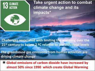 Take urgent action to combat
climate change and its
impacts*
The greenhouse gas emissions from human activities are
driving climate change
Global emissions of carbon dioxide have increased by
almost 50% since 1990 which create Global Warming
Challenges associated with limiting the warming over the
21st century to below 2 ºC relative to pre-industrial levels
 