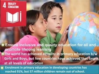 Ensure inclusive and quality education for all and
promote lifelong learning
The world has achieved equality in primary education b/w
Girls and Boys, but few countries have achieved that target
at all levels of education
Enrolment in primary education in developing countries has
reached 91%, but 57 million children remain out of school.
 