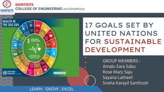 17 GOALS SET BY
UNITED NATIONS
FOR SUSTAINABLE
DEVELOPMENT
GROUP MEMBERS :
Amalu Sara Sabu
Rose Mary Saju
Sayana Latheef
Sneha Karayil Santhosh
LEARN . GROW . EXCEL
SAINTGITS
COLLEGE OF ENGINEERING (AUTONOMOUS)
 