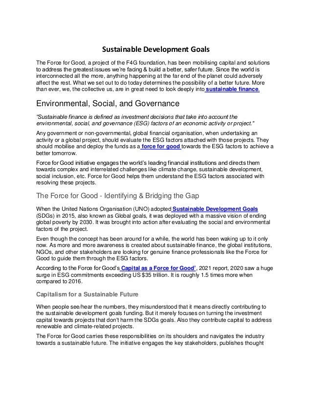 Sustainable Development Goals
The Force for Good, a project of the F4G foundation, has been mobilising capital and solutions
to address the greatest issues we’re facing & build a better, safer future. Since the world is
interconnected all the more, anything happening at the far end of the planet could adversely
affect the rest. What we set out to do today determines the possibility of a better future. More
than ever, we, the collective us, are in great need to look deeply into sustainable finance.
Environmental, Social, and Governance
“Sustainable finance is defined as investment decisions that take into account the
environmental, social, and governance (ESG) factors of an economic activity or project."
Any government or non-governmental, global financial organisation, when undertaking an
activity or a global project, should evaluate the ESG factors attached with those projects. They
should mobilise and deploy the funds as a force for good towards the ESG factors to achieve a
better tomorrow.
Force for Good initiative engages the world’s leading financial institutions and directs them
towards complex and interrelated challenges like climate change, sustainable development,
social inclusion, etc. Force for Good helps them understand the ESG factors associated with
resolving these projects.
The Force for Good - Identifying & Bridging the Gap
When the United Nations Organisation (UNO) adopted Sustainable Development Goals
(SDGs) in 2015, also known as Global goals, it was deployed with a massive vision of ending
global poverty by 2030. It was brought into action after evaluating the social and environmental
factors of the project.
Even though the concept has been around for a while, the world has been waking up to it only
now. As more and more awareness is created about sustainable finance, the global institutions,
NGOs, and other stakeholders are looking for genuine finance professionals like the Force for
Good to guide them through the ESG factors.
According to the Force for Good’s Capital as a Force for Good’, 2021 report, 2020 saw a huge
surge in ESG commitments exceeding US $35 trillion. It is roughly 1.5 times more when
compared to 2016.
Capitalism for a Sustainable Future
When people see/hear the numbers, they misunderstood that it means directly contributing to
the sustainable development goals funding. But it merely focuses on turning the investment
capital towards projects that don't harm the SDGs goals. Also they contribute capital to address
renewable and climate-related projects.
The Force for Good carries these responsibilities on its shoulders and navigates the industry
towards a sustainable future. The initiative engages the key stakeholders, publishes thought
 