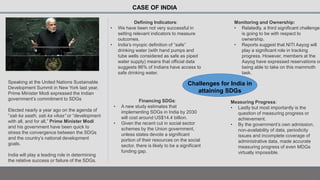 CASE OF INDIA
Speaking at the United Nations Sustainable
Development Summit in New York last year,
Prime Minister Modi expressed the Indian
government’s commitment to SDGs
Elected nearly a year ago on the agenda of
“sab ka saath, sab ka vikas” or “development
with all, and for all,” Prime Minister Modi
and his government have been quick to
stress the convergence between the SDGs
and the country’s national development
goals.
India will play a leading role in determining
the relative success or failure of the SDGs.
Challenges for India in
attaining SDGs
Defining Indicators:
• We have been not very successful in
setting relevant indicators to measure
outcomes.
• India’s myopic definition of “safe”
drinking water (with hand pumps and
tube wells considered as safe as piped
water supply) means that official data
suggests 86% of Indians have access to
safe drinking water.
Financing SDGs:
• A new study estimates that
implementing SDGs in India by 2030
will cost around US$14.4 billion.
• Given the recent cut in social sector
schemes by the Union government,
unless states devote a significant
portion of their resources on the social
sector, there is likely to be a significant
funding gap.
Monitoring and Ownership:
• Relatedly, a third significant challenge
is going to be with respect to
ownership.
• Reports suggest that NITI Aayog will
play a significant role in tracking
progress. However, members at the
Aayog have expressed reservations on
being able to take on this mammoth
task.
Measuring Progress:
• Lastly but most importantly is the
question of measuring progress or
achievement.
• By the government’s own admission,
non-availability of data, periodicity
issues and incomplete coverage of
administrative data, made accurate
measuring progress of even MDGs
virtually impossible.
 