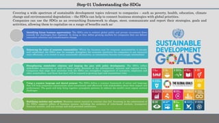 Step-01 Understanding the SDGs
Covering a wide spectrum of sustainable development topics relevant to companies – such as poverty, health, education, climate
change and environmental degradation – the SDGs can help to connect business strategies with global priorities.
Companies can use the SDGs as an overarching framework to shape, steer, communicate and report their strategies, goals and
activities, allowing them to capitalize on a range of benefits such as:
Identifying future business opportunities: The SDGs aim to redirect global public and private investment flows
towards the challenges they represent. In doing so they define growing markets for companies that can deliver
innovative solutions and transformative change
Enhancing the value of corporate sustainability: Whilst the business case for corporate sustainability is already
well established, the SDGs may for example strengthen the economic incentives for companies to use resources
more efficiently, or to switch to more sustainable alternatives, as externalities become increasingly internalized
Strengthening stakeholder relations and keeping the pace with policy developments: The SDGs reflect
stakeholder expectations as well as future policy direction at the international, national and regional levels.
Companies that align their priorities with the SDGs can strengthen engagement of customers, employees and
other stakeholders, and those that don’t will be exposed to growing legal and reputational risks
Using a common language and shared purpose: The SDGs define a common framework of action and language
that will help companies communicate more consistently and effectively with stakeholders about their impact and
performance. The goals will help bring together synergistic partners to address the world’s most urgent societal
challenges
Stabilizing societies and markets: Business cannot succeed in societies that fail. Investing in the achievement of
the SDGs supports pillars of business success, including the existence of rules-based markets, transparent
financial systems, and non-corrupt and well-governed institutions
 