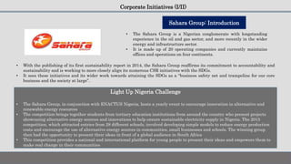 Corporate Initiatives (I/II)
• The Sahara Group is a Nigerian conglomerate with longstanding
experience in the oil and gas sector, and more recently in the wider
energy and infrastructure sector.
• It is made up of 20 operating companies and currently maintains
offices and operations on four continents.
• With the publishing of its first sustainability report in 2014, the Sahara Group reaffirms its commitment to accountability and
sustainability and is working to more closely align its numerous CSR initiatives with the SDGs.
• It sees these initiatives and its wider work towards attaining the SDGs as a “business safety net and trampoline for our core
business and the society at large”.
Sahara Group: Introduction
Light Up Nigeria Challenge
• The Sahara Group, in conjunction with ENACTUS Nigeria, hosts a yearly event to encourage innovation in alternative and
renewable energy resources
• The competition brings together students from tertiary education institutions from around the country who present projects
showcasing alternative energy sources and innovations to help ensure sustainable electricity supply in Nigeria. The 2015
competition, which attracted entries from 28 different schools, involved developing simple models to reduce energy production
costs and encourage the use of alternative energy sources in communities, small businesses and schools. The winning group
then had the opportunity to present their ideas in front of a global audience in South Africa
• This competition provides a national and international platform for young people to present their ideas and empowers them to
make real change in their communities
 