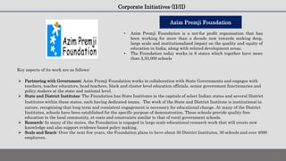 Corporate Initiatives (II/II)
• Azim Premji Foundation is a not-for profit organisation that has
been working for more than a decade now towards making deep,
large scale and institutionalised impact on the quality and equity of
education in India, along with related development areas.
• The Foundation today works in 8 states which together have more
than 3,50,000 schools
Key aspects of its work are as follows:
Azim Premji Foundation
 Partnering with Government: Azim Premji Foundation works in collaboration with State Governments and engages with
teachers, teacher educators, head teachers, block and cluster level education officials, senior government functionaries and
policy makers at the state and national level.
 State and District Institutes: The Foundation has State Institutes in the capitals of select Indian states and several District
Institutes within these states, each having dedicated teams. The work of the State and District Institute is institutional in
nature, recognising that long term and consistent engagement is necessary for educational change. At many of the District
Institutes, schools have been established for the specific purpose of demonstration. These schools provide quality free
education to the local community, at costs and constraints similar to that of rural government schools.
 Research: In many of the states, the Foundation is engaged in large scale educational research work that will create new
knowledge and also support evidence based policy making.
 Scale and Reach: Over the next few years, the Foundation plans to have about 50 District Institutes, 30 schools and over 4000
employees.
 