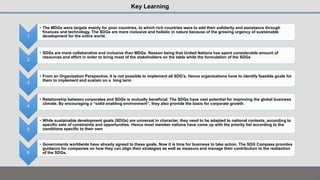 1
• The MDGs were targets mainly for poor countries, to which rich countries were to add their solidarity and assistance through
finances and technology. The SDGs are more inclusive and holistic in nature because of the growing urgency of sustainable
development for the entire world.
2
• SDGs are more collaborative and inclusive than MDGs. Reason being that United Nations has spent considerable amount of
resources and effort in order to bring most of the stakeholders on the table while the formulation of the SDGs
3
• From an Organization Perspective, it is not possible to implement all SDG’s. Hence organizations have to identify feasible goals for
them to implement and sustain on a long term
4
• Relationship between corporates and SDGs is mutually beneficial. The SDGs have vast potential for improving the global business
climate. By encouraging a “solid enabling environment”, they also provide the basis for corporate growth.
5
• While sustainable development goals (SDGs) are universal in character, they need to be adapted to national contexts, according to
specific sets of constraints and opportunities. Hence most member nations have come up with the priority list according to the
conditions specific to their own
6
• Governments worldwide have already agreed to these goals. Now it is time for business to take action. The SDG Compass provides
guidance for companies on how they can align their strategies as well as measure and manage their contribution to the realization
of the SDGs.
Key Learning
 