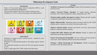 Millennium Development Goals
Introduction
•Series of 8 time bound targets started in September 2000 by world
leaders at United Nations Headquarters
•Aim to partner nations with an aim to reduce extreme poverty
•Deadline set to 2015 to measure the progress and implementation
Achievements
•Population of people living in extreme poverty declined by more
than half since 1990
•Proportion of undernourished people in developing regions reduced
by half
•The under-half mortality rate down by 50% and maternal mortality
by 45%
•Gains in fight against HIV/AIDS, malaria and tuberculosis
8 Goals
•Eradicate extreme poverty and Hunger: Reduce half the population living in
extreme poverty
•Achieve Universal Primary education: To expand primary education
enrolment. Out of school children have fallen considerably since 1990
•Promote gender equality and empower women: Women and girls’ equality
in education, employment and political representation
•Reduce child mortality: Substantial progress has been made but still 16,000
children under-5 continue to die mostly from preventable causes
•Improve maternal health: Southern and Eastern Asia have made greatest
progress in reducing maternal mortality
•Combat HIV/AIDS, Malaria and other Diseases: Burden of malaria and
tuberculosis has declined significantly
•Ensure Environmental Sustainability: Net loss of forest area has slowed in
recent years. Ozone depleting substances have been eliminated
•Develop a Global Partnership for Development: Official development
assistance to least developed countries
 