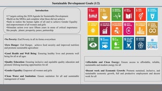 Sustainable Development Goals (1/2)
Introduction
•17 targets setting the 2030 Agenda for Sustainable Development
•Build on the MDGs and complete what these did not achieve
•Seek to realize the human rights of all and to achieve Gender Equality
and empowerment of all women and girls
•Stimulate action over next fifteen years in areas of critical importance
like people, planet, prosperity, peace, partnership
•No Poverty: End Poverty in all its forms everywhere
•Zero Hunger: End Hunger, achieve food security and improved nutrition
and promote sustainable agriculture
•Good Health and Well Being: Ensuring healthy lives and promote well
being for all at all ages
•Quality Education: Ensuring inclusive and equitable quality education and
promote lifelong learning opportunities for all
•Gender Equality: Empower all women and girls
•Clean Water and Sanitation: Ensure sanitation for all and sustainable
management of water
•Affordable and Clean Energy: Ensure access to affordable, reliable,
sustainable and modern energy for all
•Decent work and Economic Growth: Promote sustained, inclusive, and
sustainable economic growth, full and productive employment and decent
work for all
 