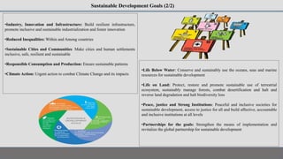 Sustainable Development Goals (2/2)
•Industry, Innovation and Infrastructure: Build resilient infrastructure,
promote inclusive and sustainable industrialization and foster innovation
•Reduced Inequalities: Within and Among countries
•Sustainable Cities and Communities: Make cities and human settlements
inclusive, safe, resilient and sustainable
•Responsible Consumption and Production: Ensure sustainable patterns
•Climate Action: Urgent action to combat Climate Change and its impacts
•Life Below Water: Conserve and sustainably use the oceans, seas and marine
resources for sustainable development
•Life on Land: Protect, restore and promote sustainable use of terrestrial
ecosystem, sustainably manage forests, combat desertification and halt and
reverse land degradation and halt biodiversity loss
•Peace, justice and Strong Institutions: Peaceful and inclusive societies for
sustainable development, access to justice for all and build affective, accountable
and inclusive institutions at all levels
•Partnerships for the goals: Strengthen the means of implementation and
revitalize the global partnership for sustainable development
 