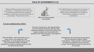 While the MDGs provided a focal point for
governments – a framework around which they
could develop policies and over programs
designed to end poverty and improve the lives of
poor people – they were too narrow.
ROLE OF GOVERNMENTS (1/2)
The 8 MDGs failed to consider the root causes of
poverty and overlooked gender inequality &
holistic nature of development. No mention of
human rights or address to economic
development.
Why do we need another
set of goals?
A more collaborative effort:
Unlike the MDGs, which were drawn up by a
group of men in the basement of UN
headquarters (or so the legend goes), the UN
has conducted the largest consultation
programme in its history to gauge opinion on what
the SDGs should include.
Alongside the open working group discussions,
the UN conducted a series of “global
conversations”. These included 11 thematic and
83 national consultations, and door-to-door
surveys. The UN also launched an online survey
for rhe same.
The open working group, with representatives
from 70 countries was formed. Member state
negotiations followed, and the final wording of the
goals and targets, and the preamble and
declaration that comes with them, were agreed in
August 2015.
 