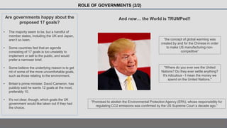 ROLE OF GOVERNMENTS (2/2)
Are governments happy about the
proposed 17 goals?
• The majority seem to be, but a handful of
member states, including the UK and Japan,
aren’t so keen.
• Some countries feel that an agenda
consisting of 17 goals is too unwieldy to
implement or sell to the public, and would
prefer a narrower brief.
• Some believe the underlying reason is to get
rid of some of the more uncomfortable goals,
such as those relating to the environment.
• Britain’s prime minister, David Cameron, has
publicly said he wants 12 goals at the most,
preferably 10.
• It’s not clear, though, which goals the UK
government would like taken out if they had
the choice.
And now… the World is TRUMPed!!
“Promised to abolish the Environmental Protection Agency (EPA), whose responsibility for
regulating CO2 emissions was confirmed by the US Supreme Court a decade ago.”
“the concept of global warming was
created by and for the Chinese in order
to make US manufacturing non-
competitive”
"Where do you ever see the United
Nations? Do they ever settle anything?
It's ridiculous - I mean the money we
spend on the United Nations."
 