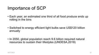 Importance of SCP
• Each year, an estimated one third of all food produce ends up
rotting in the bins
• Switched to energy efficient light bulbs save US$120 billion
annually
• In 2050, global population reach 9.6 billion required natural
resources to sustain their lifestyles (UNDESA,2019)
10/7/2023 12
 