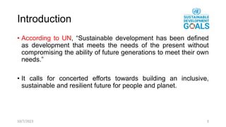 Introduction
• According to UN, “Sustainable development has been defined
as development that meets the needs of the present without
compromising the ability of future generations to meet their own
needs.”
• It calls for concerted efforts towards building an inclusive,
sustainable and resilient future for people and planet.
10/7/2023 3
 