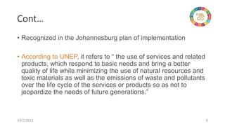 Cont…
• Recognized in the Johannesburg plan of implementation
• According to UNEP, it refers to “ the use of services and related
products, which respond to basic needs and bring a better
quality of life while minimizing the use of natural resources and
toxic materials as well as the emissions of waste and pollutants
over the life cycle of the services or products so as not to
jeopardize the needs of future generations.”
10/7/2023 8
 