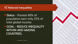 10. Reduced Inequalities
Status - Poorest 40% of
population earn only 25% of
total global income.
GOAL - REDUCE INEQUALITY
WITHIN AND AMONG
COUNTRIES.
BY: ROMMEL LUIS C. ISRAEL III
11
 