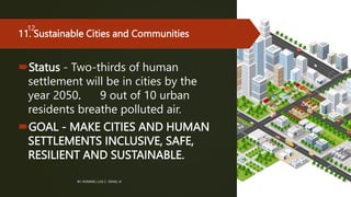 11. Sustainable Cities and Communities
Status - Two-thirds of human
settlement will be in cities by the
year 2050. 9 out of 10 urban
residents breathe polluted air.
GOAL - MAKE CITIES AND HUMAN
SETTLEMENTS INCLUSIVE, SAFE,
RESILIENT AND SUSTAINABLE.
BY: ROMMEL LUIS C. ISRAEL III
12
 