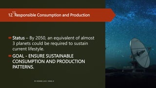 12. Responsible Consumption and Production
Status – By 2050, an equivalent of almost
3 planets could be required to sustain
current lifestyle.
GOAL - ENSURE SUSTAINABLE
CONSUMPTION AND PRODUCTION
PATTERNS.
BY: ROMMEL LUIS C. ISRAEL III
13
 