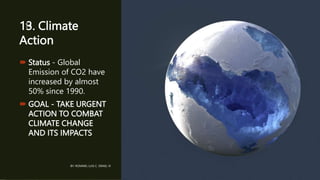 13. Climate
Action
 Status - Global
Emission of CO2 have
increased by almost
50% since 1990.
 GOAL - TAKE URGENT
ACTION TO COMBAT
CLIMATE CHANGE
AND ITS IMPACTS
BY: ROMMEL LUIS C. ISRAEL III
14
 