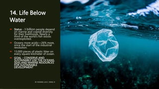 14. Life Below
Water
 Status - 3 billion people depend
on marine and coastal diversity
for their livelihoods. Nearly a
third of the world’s fish stocks
overexploited.
 Oceans more acidic—26% more,
since the start of the industrial
revolution.
 13,000 pieces of plastic litter on
every square kilometer of ocean.
 GOAL - CONSERVE AND
SUSTAINABLY USE THE OCEANS,
SEAS AND MARINE RESOURCES
FOR SUSTAINABLE
DEVELOPMENT
BY: ROMMEL LUIS C. ISRAEL III
15
 