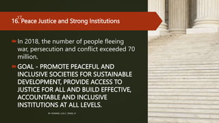 16. Peace Justice and Strong Institutions
In 2018, the number of people fleeing
war, persecution and conflict exceeded 70
million.
GOAL - PROMOTE PEACEFUL AND
INCLUSIVE SOCIETIES FOR SUSTAINABLE
DEVELOPMENT, PROVIDE ACCESS TO
JUSTICE FOR ALL AND BUILD EFFECTIVE,
ACCOUNTABLE AND INCLUSIVE
INSTITUTIONS AT ALL LEVELS.
BY: ROMMEL LUIS C. ISRAEL III
17
 