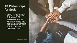 17. Partnerships
for Goals
 GOAL - STRENGTHEN
THE MEANS OF
IMPLEMENTATION
AND REVITALIZE THE
GLOBAL PARTNERSHIP
FOR SUSTAINABLE
DEVELOPMENT.
BY: ROMMEL LUIS C. ISRAEL III
18
 