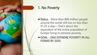 1. No Poverty
Status - More than 800 million people
around the world still live on less than
$1.25 a day— that’s about the
equivalent of the entire population of
Europe living in extreme poverty.
GOAL - END EXTREME POVERTY IN ALL
FORMS BY 2030.
BY: ROMMEL LUIS C. ISRAEL III
2
 
