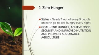 2. Zero Hunger
Status - Nearly 1 out of every 9 people
on earth go to bed hungry every night.
GOAL - END HUNGER, ACHIEVE FOOD
SECURITY AND IMPROVED NUTRITION
AND PROMOTE SUSTAINABLE
AGRICULTURE
BY: ROMMEL LUIS C. ISRAEL III
3
 