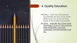 4. Quality Education
 Status - Kids from the poorest
households are four times more
likely to be out of school than
those of the richest households.
 GOAL - ENSURE INCLUSIVE AND
EQUITABLE QUALITY EDUCATION
AND PROMOTE LIFELONG
LEARNING OPPORTUNITIES FOR
ALL
BY: ROMMEL LUIS C. ISRAEL III
5
 