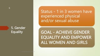 5. Gender
Equality
Status - 1 in 3 women have
experienced physical
and/or sexual abuse
GOAL - ACHIEVE GENDER
EQUALITY AND EMPOWER
ALL WOMEN AND GIRLS
BY: ROMMEL LUIS C. ISRAEL III
6
 