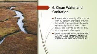 6. Clean Water and
Sanitation
 Status - Water scarcity affects more
than 40 percent of people around
the world. If we continue the path
we’re on, by 2050 at least 1 in 4
people are likely to be affected by
recurring water shortages.
 GOAL - ENSURE AVAILABILITY AND
SUSTAINABLE MANAGEMENT OF
WATER AND SANITATION FOR ALL
BY: ROMMEL LUIS C. ISRAEL III
7
 