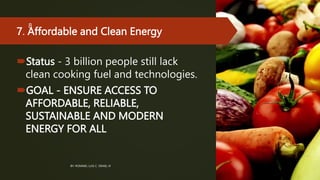 7. Affordable and Clean Energy
Status - 3 billion people still lack
clean cooking fuel and technologies.
GOAL - ENSURE ACCESS TO
AFFORDABLE, RELIABLE,
SUSTAINABLE AND MODERN
ENERGY FOR ALL
BY: ROMMEL LUIS C. ISRAEL III
8
 