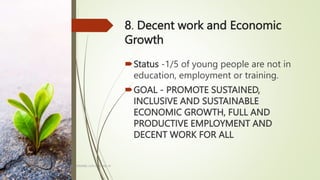 8. Decent work and Economic
Growth
Status -1/5 of young people are not in
education, employment or training.
GOAL - PROMOTE SUSTAINED,
INCLUSIVE AND SUSTAINABLE
ECONOMIC GROWTH, FULL AND
PRODUCTIVE EMPLOYMENT AND
DECENT WORK FOR ALL
BY: ROMMEL LUIS C. ISRAEL III
9
 