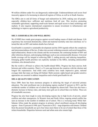 90 million children under five are dangerously underweight. Undernourishment and severe food
insecurity appear to be increasing in almost all regions of Africa, as well as in South America.
The SDGs aim to end all forms of hunger and malnutrition by 2030, making sure all people–
especially children–have sufficient and nutritious food all year. This involves promoting
sustainable agricultural, supporting small-scale farmers and equal access to land, technology and
markets. It also requires international cooperation to ensure investment in infrastructure and
technology to improve agricultural productivity.
SDG 3: GOOD HEALTH AND WELL-BEING
We (UNDP) have made great progress against several leading causes of death and disease. Life
expectancy has increased dramatically; infant and maternal mortality rates have declined, we’ve
turned the tide on HIV and malaria deaths have halved.
Good health is essential to sustainable development and the 2030 Agenda reflects the complexity
and interconnectedness of the two. It takes into account widening economic and social inequalities,
rapid urbanization, threats to the climate and the environment, the continuing burden of HIV and
other infectious diseases, and emerging challenges such as non-communicable diseases. Universal
health coverage will be integral to achieving SDG 3, ending poverty and reducing inequalities.
Emerging global health priorities not explicitly included in the SDGs, including antimicrobial
resistance, also demand action.
But the world is off-track to achieve the health-related SDGs. Progress has been uneven, both
between and within countries. There’s a 31-year gap between the countries with the shortest and
longest life expectancies. And while some countries have made impressive gains, national
averages hide that many are being left behind. Multi-sectoral, rights-based and gender-sensitive
approaches are essential to address inequalities and to build good health for all.
SDG 4: QUALITY EDUCATION
Since 2000, there has been enormous progress in achieving the target of universal primary
education. The total enrollment rate in developing regions reached 91 percent in 2015, and the
worldwide number of children out of school has dropped by almost half. There has also been a
dramatic increase in literacy rates, and many more girls are in school than ever before. These are
all remarkable successes.
Progress has also been tough in some developing regions due to high levels of poverty, armed
conflicts and other emergencies. In Western Asia and North Africa, ongoing armed conflict has
seen an increase in the number of children out of school. This is a worrying trend. While Sub-
Saharan Africa made the greatest progress in primary school enrollment among all developing
regions – from 52 percent in 1990, up to 78 percent in 2012 – large disparities still remain. Children
from the poorest households are up to four times more likely to be out of school than those of the
richest households. Disparities between rural and urban areas also remain high.
 