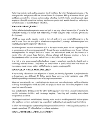 Achieving inclusive and quality education for all reaffirms the belief that education is one of the
most powerful and proven vehicles for sustainable development. This goal ensures that all girls
and boys complete free primary and secondary schooling by 2030. It also aims to provide equal
access to affordable vocational training, to eliminate gender and wealth disparities, and achieve
universal access to a quality higher education.
SDG 5: GENDER EQUALITY
Ending all discrimination against women and girls is not only a basic human right, it’s crucial for
sustainable future; it’s proven that empowering women and girls helps economic growth and
development.
UNDP has made gender equality central to its work and we’ve seen remarkable progress in the
past 20 years. There are more girls in school now compared to 15 years ago, and most regions have
reached gender parity in primary education.
But although there are more women than ever in the labour market, there are still large inequalities
in some regions, with women systematically denied the same work rights as men. Sexual violence
and exploitation, the unequal division of unpaid care and domestic work, and discrimination in
public office all remain huge barriers. Climate change and disasters continue to have a
disproportionate effect on women and children, as do conflict and migration.
It is vital to give women equal rights land and property, sexual and reproductive health, and to
technology and the internet. Today there are more women in public office than ever before, but
encouraging more women leaders will help achieve greater gender equality.
SDG 6: CLEAN WATER AND SANITATION
Water scarcity affects more than 40 percent of people, an alarming figure that is projected to rise
as temperatures do. Although 2.1 billion people have improved water sanitation since 1990,
dwindling drinking water supplies are affecting every continent.
More and more countries are experiencing water stress, and increasing drought and desertification
is already worsening these trends. By 2050, it is projected that at least one in four people will suffer
recurring water shortages.
Safe and affordable drinking water for all by 2030 requires we invest in adequate infrastructure,
provide sanitation facilities, and encourage hygiene. Protecting and restoring water-related
ecosystems is essential.
Ensuring universal safe and affordable drinking water involves reaching over 800 million people
who lack basic services and improving accessibility and safety of services for over two billion.
In 2015, 4.5 billion people lacked safely managed sanitation services (with adequately disposed or
treated excreta) and 2.3 billion lacked even basic sanitation.
SDG 7: AFFORDABLE AND CLEAN ENERGY
 