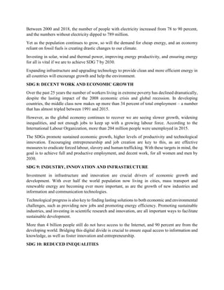 Between 2000 and 2018, the number of people with electricity increased from 78 to 90 percent,
and the numbers without electricity dipped to 789 million.
Yet as the population continues to grow, so will the demand for cheap energy, and an economy
reliant on fossil fuels is creating drastic changes to our climate.
Investing in solar, wind and thermal power, improving energy productivity, and ensuring energy
for all is vital if we are to achieve SDG 7 by 2030.
Expanding infrastructure and upgrading technology to provide clean and more efficient energy in
all countries will encourage growth and help the environment.
SDG 8: DECENT WORK AND ECONOMIC GROWTH
Over the past 25 years the number of workers living in extreme poverty has declined dramatically,
despite the lasting impact of the 2008 economic crisis and global recession. In developing
countries, the middle class now makes up more than 34 percent of total employment – a number
that has almost tripled between 1991 and 2015.
However, as the global economy continues to recover we are seeing slower growth, widening
inequalities, and not enough jobs to keep up with a growing labour force. According to the
International Labour Organization, more than 204 million people were unemployed in 2015.
The SDGs promote sustained economic growth, higher levels of productivity and technological
innovation. Encouraging entrepreneurship and job creation are key to this, as are effective
measures to eradicate forced labour, slavery and human trafficking. With these targets in mind, the
goal is to achieve full and productive employment, and decent work, for all women and men by
2030.
SDG 9: INDUSTRY, INNOVATION AND INFRASTRUCTURE
Investment in infrastructure and innovation are crucial drivers of economic growth and
development. With over half the world population now living in cities, mass transport and
renewable energy are becoming ever more important, as are the growth of new industries and
information and communication technologies.
Technological progress is also key to finding lasting solutions to both economic and environmental
challenges, such as providing new jobs and promoting energy efficiency. Promoting sustainable
industries, and investing in scientific research and innovation, are all important ways to facilitate
sustainable development.
More than 4 billion people still do not have access to the Internet, and 90 percent are from the
developing world. Bridging this digital divide is crucial to ensure equal access to information and
knowledge, as well as foster innovation and entrepreneurship.
SDG 10: REDUCED INEQUALITIES
 