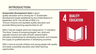 INTRODUCTION:
Sustainable Development Goal is about
quality education and is among the 17 Sustainable
Development Goals es...