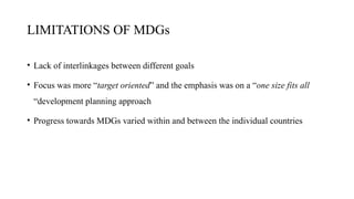 LIMITATIONS OF MDGs
• Lack of interlinkages between different goals
• Focus was more “target oriented” and the emphasis was on a “one size fits all
“development planning approach
• Progress towards MDGs varied within and between the individual countries
 