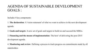 AGENDA OF SUSTAINABLE DEVELOPMENT
GOALS :
Includes 4 key components:
1. The declaration: A 'vision statement' of what we want to achieve in the next development
agenda.
2. Goals and targets: A new set of goals and targets to build on and succeed the MDGs.
3. Financing and the means of implementation: The how' of delivering the post-2015
development agenda.
4. Monitoring and review: Defining a process to track progress on commitments made by all
stakeholders
 