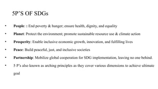 5P’S OF SDGs
• People: : End poverty & hunger; ensure health, dignity, and equality
• Planet: Protect the environment; promote sustainable resource use & climate action
• Prosperity: Enable inclusive economic growth, innovation, and fulfilling lives
• Peace: Build peaceful, just, and inclusive societies
• Partnership: Mobilize global cooperation for SDG implementation, leaving no one behind.
• 5 P’s also known as arching principles as they cover various dimensions to achieve ultimate
goal
 