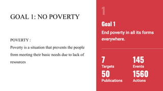 GOAL 1: NO POVERTY
POVERTY :
Poverty is a situation that prevents the people
from meeting their basic needs due to lack of
resources
 