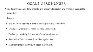 GOAL 2: ZERO HUNGER
• End hunger , achieve food security and improved nutrition and promote sustainable
agriculture.
• Targets:
• End all forms of malnutrition & stunting/wasting in children.
• Ensure safe, nutritious, sufficient food year-round.
• Double productivity & incomes of small-scale farmers.
• Sustainable food systems & resilient agriculture.
• Maintain genetic diversity of seeds & livestock.
 