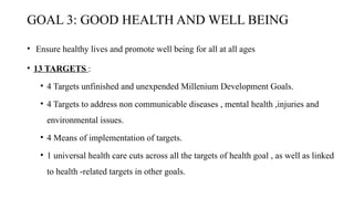 GOAL 3: GOOD HEALTH AND WELL BEING
• Ensure healthy lives and promote well being for all at all ages
• 13 TARGETS :
• 4 Targets unfinished and unexpended Millenium Development Goals.
• 4 Targets to address non communicable diseases , mental health ,injuries and
environmental issues.
• 4 Means of implementation of targets.
• 1 universal health care cuts across all the targets of health goal , as well as linked
to health -related targets in other goals.
 