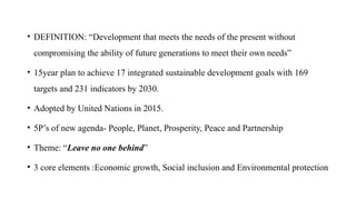 • DEFINITION: “Development that meets the needs of the present without
compromising the ability of future generations to meet their own needs”
• 15year plan to achieve 17 integrated sustainable development goals with 169
targets and 231 indicators by 2030.
• Adopted by United Nations in 2015.
• 5P’s of new agenda- People, Planet, Prosperity, Peace and Partnership
• Theme: “Leave no one behind”
• 3 core elements :Economic growth, Social inclusion and Environmental protection
 